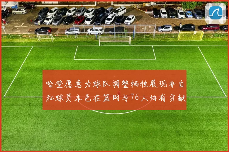 哈登愿意为球队调整牺牲展现非自私球员本色在篮网与76人均有贡献