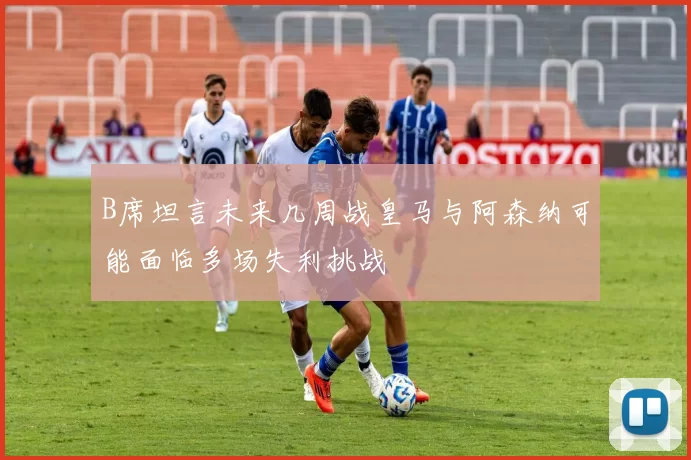B席坦言未来几周战皇马与阿森纳可能面临多场失利挑战