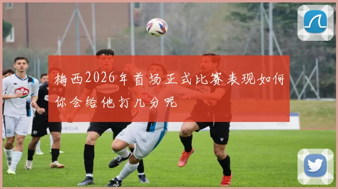 梅西2026年首场正式比赛表现如何你会给他打几分呢