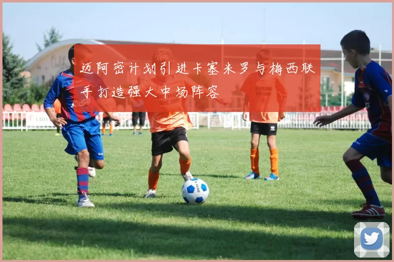 迈阿密计划引进卡塞米罗与梅西联手打造强大中场阵容