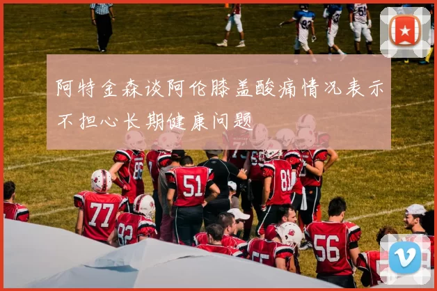 阿特金森谈阿伦膝盖酸痛情况表示不担心长期健康问题