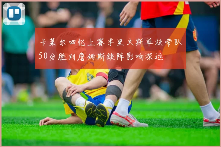 卡莱尔回忆上赛季里夫斯单核带队50分胜利詹姆斯缺阵影响深远