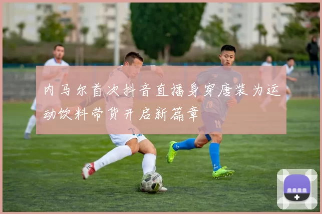 内马尔首次抖音直播身穿唐装为运动饮料带货开启新篇章