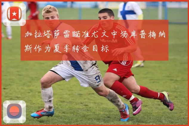 加拉塔萨雷瞄准尤文中场库普梅纳斯作为夏季转会目标