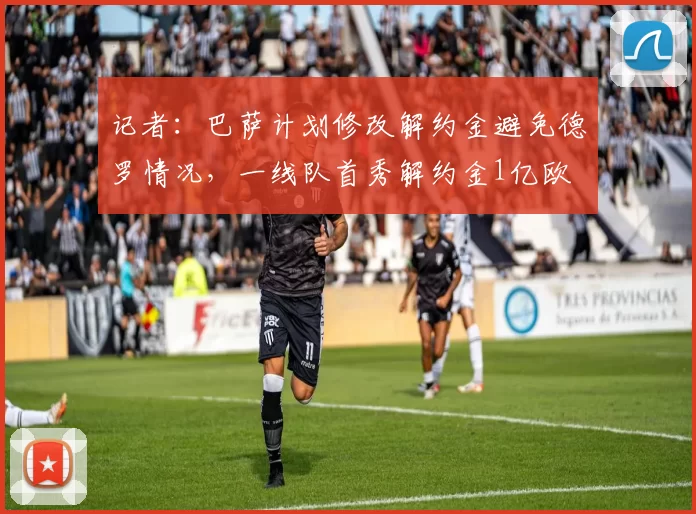 记者：巴萨计划修改解约金避免德罗情况，一线队首秀解约金1亿欧