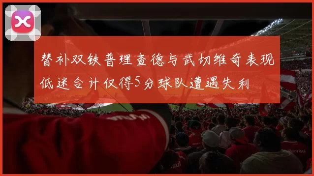 替补双铁普理查德与武切维奇表现低迷合计仅得5分球队遭遇失利