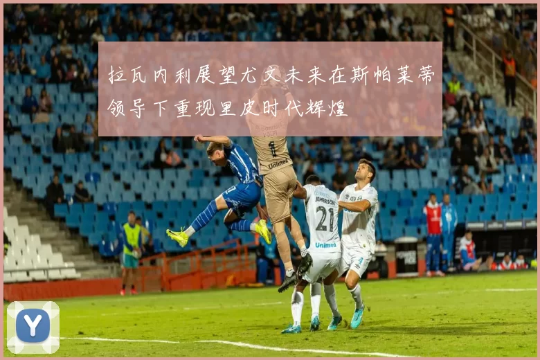 拉瓦内利展望尤文未来在斯帕莱蒂领导下重现里皮时代辉煌