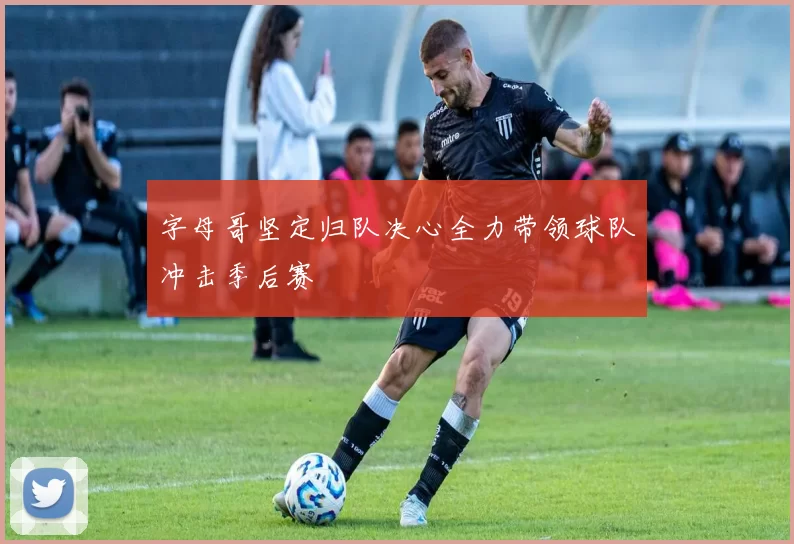 字母哥坚定归队决心全力带领球队冲击季后赛
