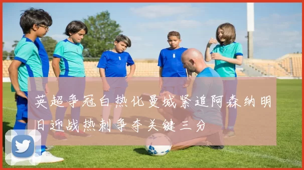 英超争冠白热化曼城紧追阿森纳明日迎战热刺争夺关键三分