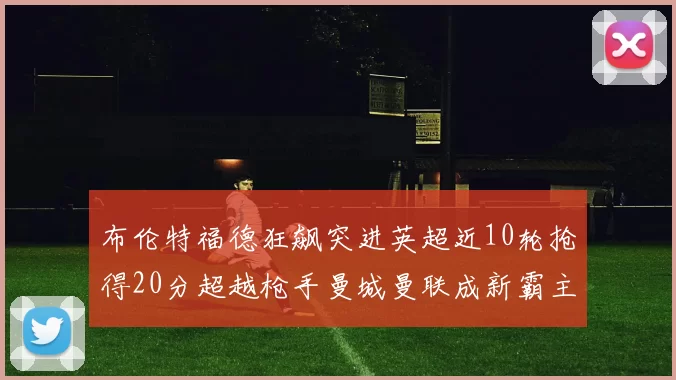 布伦特福德狂飙突进英超近10轮抢得20分超越枪手曼城曼联成新霸主
