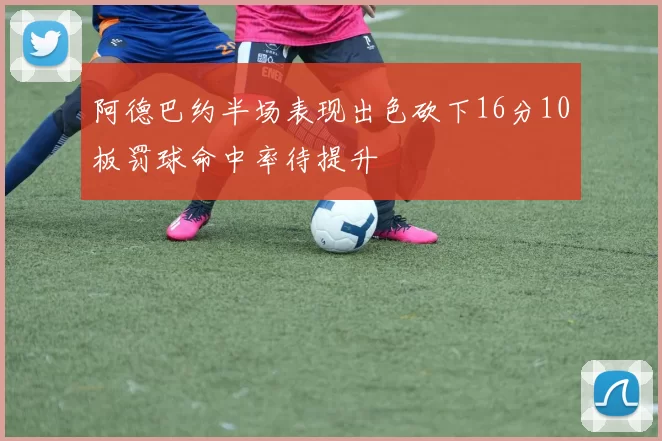 阿德巴约半场表现出色砍下16分10板罚球命中率待提升