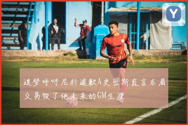 追梦呼吁尼科道歉A史密斯直言东眉交易毁了他未来的GM生涯