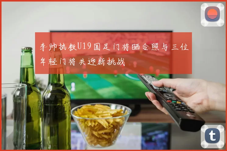 李帅执教U19国足门将晒合照与三位年轻门将共迎新挑战