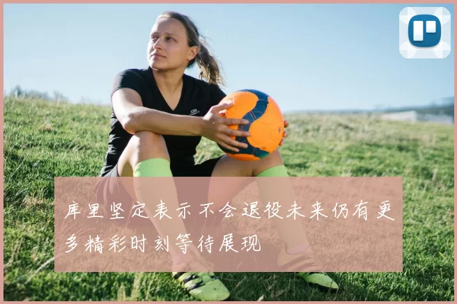 库里坚定表示不会退役未来仍有更多精彩时刻等待展现