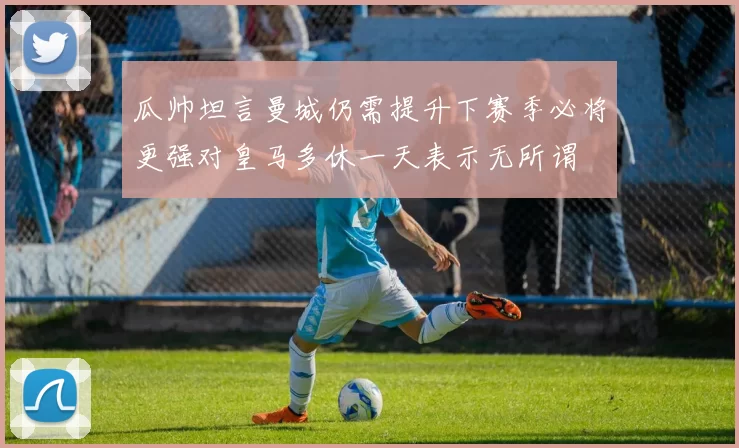 瓜帅坦言曼城仍需提升下赛季必将更强对皇马多休一天表示无所谓