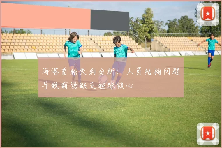 海港首轮失利分析：人员结构问题导致前场缺乏控球核心