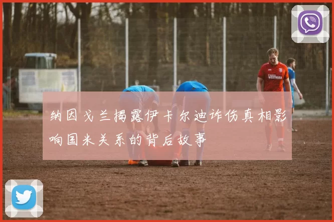 纳因戈兰揭露伊卡尔迪诈伤真相影响国米关系的背后故事