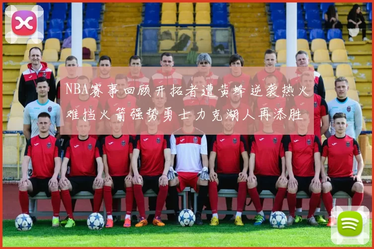 NBA赛事回顾开拓者遭黄蜂逆袭热火难挡火箭强势勇士力克湖人再添胜绩