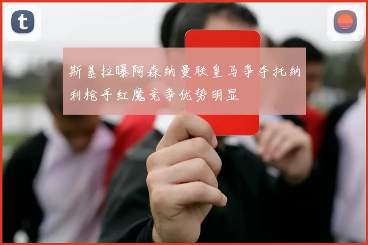 斯基拉曝阿森纳曼联皇马争夺托纳利枪手红魔竞争优势明显