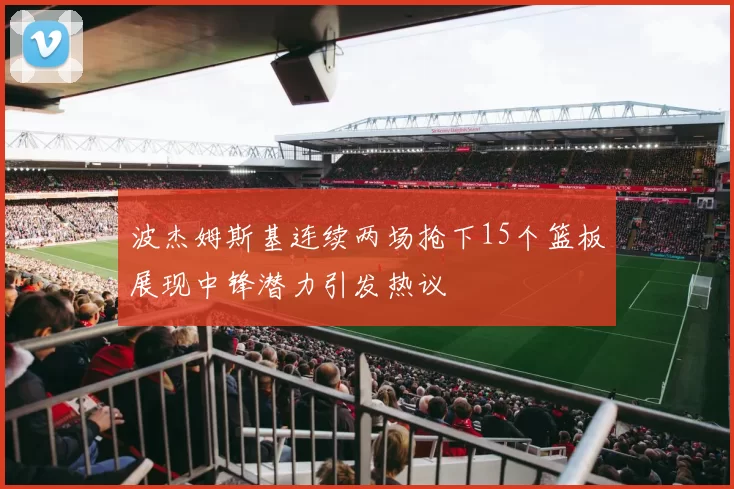 波杰姆斯基连续两场抢下15个篮板展现中锋潜力引发热议