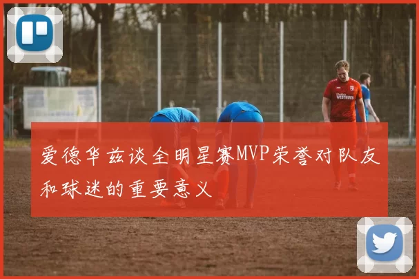 爱德华兹谈全明星赛MVP荣誉对队友和球迷的重要意义