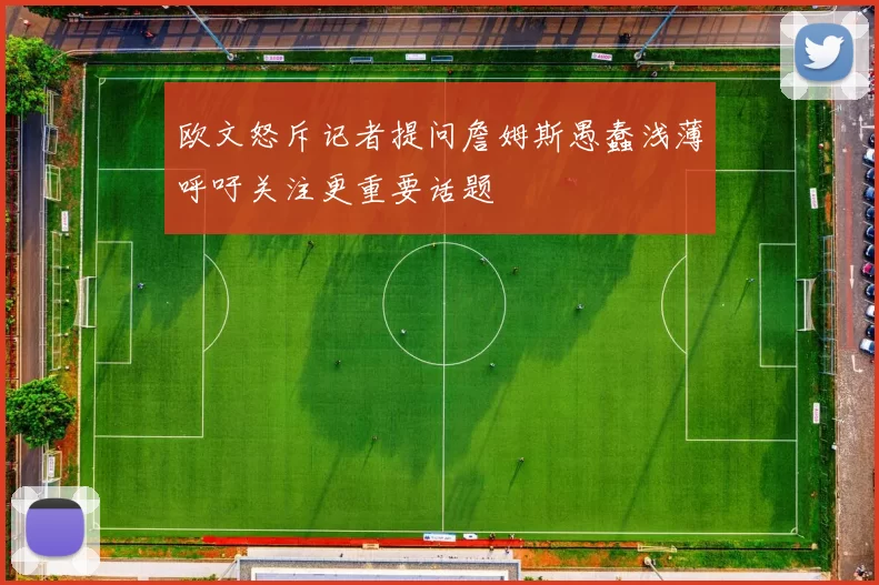 欧文怒斥记者提问詹姆斯愚蠢浅薄呼吁关注更重要话题