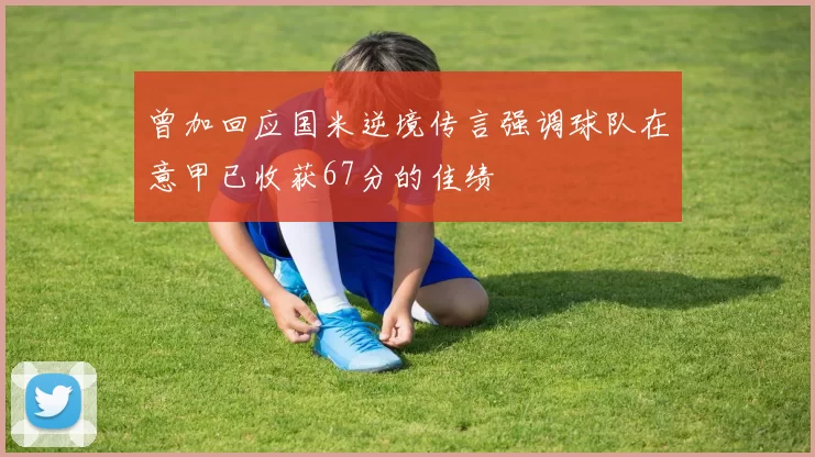 曾加回应国米逆境传言强调球队在意甲已收获67分的佳绩