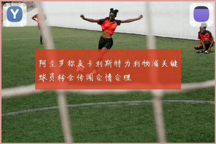 阿圭罗称麦卡利斯特为利物浦关键球员转会传闻合情合理