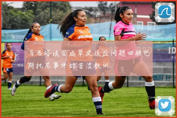 马洛塔谈合成草皮适应问题回顾巴斯托尼事件的苦涩教训